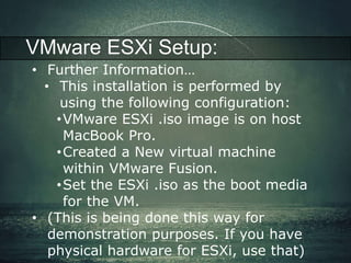 VMware ESXi Setup: 
• Further Information… 
• This installation is performed by 
using the following configuration: 
•VMware ESXi .iso image is on host 
MacBook Pro. 
•Created a New virtual machine 
within VMware Fusion. 
•Set the ESXi .iso as the boot media 
for the VM. 
• (This is being done this way for 
demonstration purposes. If you have 
physical hardware for ESXi, use that) 
 