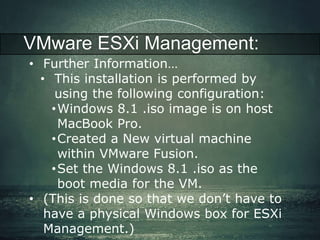 VMware ESXi Management: 
• Further Information… 
• This installation is performed by 
using the following configuration: 
•Windows 8.1 .iso image is on host 
MacBook Pro. 
•Created a New virtual machine 
within VMware Fusion. 
•Set the Windows 8.1 .iso as the 
boot media for the VM. 
• (This is done so that we don’t have to 
have a physical Windows box for ESXi 
Management.) 
 