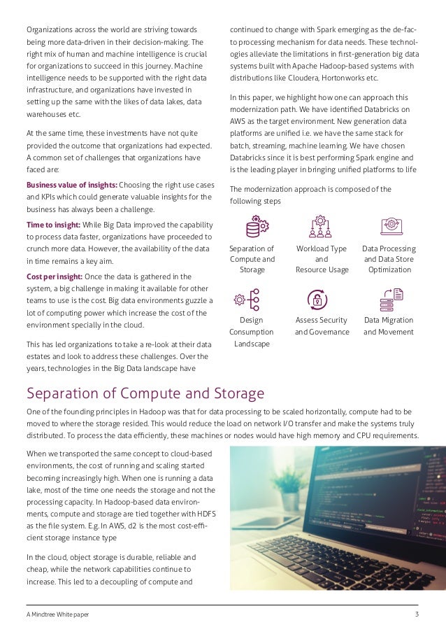 A Mindtree White paper 3
Organizations across the world are striving towards
being more data-driven in their decision-making. The
right mix of human and machine intelligence is crucial
for organizations to succeed in this journey. Machine
intelligence needs to be supported with the right data
infrastructure, and organizations have invested in
setting up the same with the likes of data lakes, data
warehouses etc.
At the same time, these investments have not quite
provided the outcome that organizations had expected.
A common set of challenges that organizations have
faced are:
Business value of insights: Choosing the right use cases
and KPIs which could generate valuable insights for the
business has always been a challenge.
Time to insight: While Big Data improved the capability
to process data faster, organizations have proceeded to
crunch more data. However, the availability of the data
in time remains a key aim.
Cost per insight: Once the data is gathered in the
system, a big challenge in making it available for other
teams to use is the cost. Big data environments guzzle a
lot of computing power which increase the cost of the
environment specially in the cloud.
This has led organizations to take a re-look at their data
estates and look to address these challenges. Over the
years, technologies in the Big Data landscape have
continued to change with Spark emerging as the de-fac-
to processing mechanism for data needs. These technol-
ogies alleviate the limitations in ﬁrst-generation big data
systems built with Apache Hadoop-based systems with
distributions like Cloudera, Hortonworks etc.
In this paper, we highlight how one can approach this
modernization path. We have identiﬁed Databricks on
AWS as the target environment. New generation data
platforms are uniﬁed i.e. we have the same stack for
batch, streaming, machine learning. We have chosen
Databricks since it is best performing Spark engine and
is the leading player in bringing uniﬁed platforms to life
The modernization approach is composed of the
following steps
Separation of Compute and Storage
One of the founding principles in Hadoop was that for data processing to be scaled horizontally, compute had to be
moved to where the storage resided. This would reduce the load on network I/O transfer and make the systems truly
distributed. To process the data eﬃciently, these machines or nodes would have high memory and CPU requirements.
Separation of
Compute and
Storage
Workload Type
and
Resource Usage
Data Processing
and Data Store
Optimization
Design
Consumption
Landscape
Assess Security
and Governance
Data Migration
and Movement
When we transported the same concept to cloud-based
environments, the cost of running and scaling started
becoming increasingly high. When one is running a data
lake, most of the time one needs the storage and not the
processing capacity. In Hadoop-based data environ-
ments, compute and storage are tied together with HDFS
as the ﬁle system. E.g. In AWS, d2 is the most cost-eﬃ-
cient storage instance type
In the cloud, object storage is durable, reliable and
cheap, while the network capabilities continue to
increase. This led to a decoupling of compute and
 