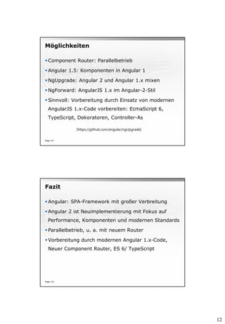 12
Möglichkeiten
 Component Router: Parallelbetrieb
 Angular 1.5: Komponenten in Angular 1
 NgUpgrade: Angular 2 und Angular 1.x mixen
 NgForward: AngularJS 1.x im Angular-2-Stil
 Sinnvoll: Vorbereitung durch Einsatz von modernen
AngularJS 1.x-Code vorbereiten: EcmaScript 6,
TypeScript, Dekoratoren, Controller-As
Page  47
[https://github.com/angular/ngUpgrade]
Fazit
 Angular: SPA-Framework mit großer Verbreitung
 Angular 2 ist Neuimplementierung mit Fokus auf
Performance, Komponenten und modernen Standards
 Parallelbetrieb, u. a. mit neuem Router
 Vorbereitung durch modernen Angular 1.x-Code,
Neuer Component Router, ES 6/ TypeScript
Page  53
 