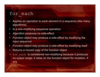 STL Algorithms in Action
for_each
• Applies an operation to each element in a sequence (like many
algorithms)
• Is a non-modifying sequence operation
• Algorithm produces no side-effect
• Function object may produce a side-effect by modifying the
input sequence
• Function object may produce a side-effect by modifying itself
• Returns a moved copy of the function object
• for_each is considered non-modifying because it produces
no output range; it relies on the function object for mutation, if
any
Michael VanLoon - http://codeache.net - CPPcon 2015 18
 