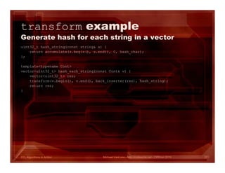 STL Algorithms in Action
transform example
Generate hash for each string in a vector
uint32_t hash_string(const string& s) {
return accumulate(s.begin(), s.end(), 0, hash_char);
};
template<typename Cont>
vector<uint32_t> hash_each_string(const Cont& v) {
vector<uint32_t> res;
transform(v.begin(), v.end(), back_inserter(res), hash_string);
return res;
}
Michael VanLoon - http://codeache.net - CPPcon 2015 27
 