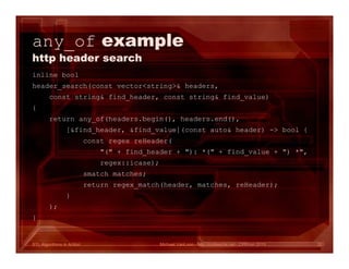 STL Algorithms in Action
any_of example
http header search
inline bool
header_search(const vector<string>& headers,
const string& find_header, const string& find_value)
{
return any_of(headers.begin(), headers.end(),
[&find_header, &find_value](const auto& header) -> bool {
const regex reHeader(
"(" + find_header + "): *(" + find_value + ") *",
regex::icase);
smatch matches;
return regex_match(header, matches, reHeader);
}
);
}
Michael VanLoon - http://codeache.net - CPPcon 2015 32
 