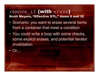 STL Algorithms in Action
remove_if (with erase)
Scott Meyers, “Effective STL,” items 9 and 32
• Scenario: you want to erase several items
from a container that meet a condition
• You could write a loop with some checks,
some explicit erases, and potential iterator
invalidation
• Or…
Michael VanLoon - http://codeache.net - CPPcon 2015 42
 
