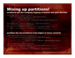 STL Algorithms in Action
Mixing up partitions!
architects get the company segway; everyone else gets the bike
vector<Employee>::iterator bike_it =
partition(individuals.begin(), individuals.end(),
[](const Employee& e) {
return e.type == Employee::EmployeeType::Architect;
});
vector<Employee>::iterator segway_it = individuals.begin();
cout << "Architects partitioned:n";
for (auto it = individuals.begin(); it != individuals.end(); ++it) {
cout << (it < bike_it ? "tsegway" : "tbike") << *it;
}
Michael VanLoon - http://codeache.net - CPPcon 2015 67
vector<Employee>::iterator old_bike_it =
stable_partition(individuals.begin(), individuals.end(),
[](const Employee& e) {
return e.type <= Employee::EmployeeType::Senior;
});
cout << "Individuals partitioned:n";
for (auto it = individuals.begin(); it != individuals.end(); ++it) {
cout << (it < bike_it ? "tsegway" :
(it < old_bike_it ? "tnewbike" : "toldbike")) << *it;
}
partition the non-architects from higher to lower seniority
 