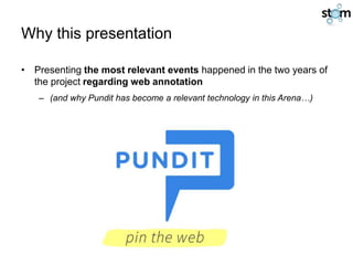 Why this presentation
• Presenting the most relevant events happened in the two years of
the project regarding web annotation
– (and why Pundit has become a relevant technology in this Arena…)
 