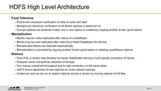 © Hortonworks Inc. 2011
HDFS High Level Architecture
• Fault Tolerance
– End-to-end checksum verification of data on write and read
– Background checksum verification of all stored replicas to detect bit rot
– Corrupt replicas are declared invalid, and a new replica is created by copying another known good replica
• Misreplication
– Blocks may be under-replicated after failure of a DataNode
– Blocks may be over-replicated after restoring a failed DataNode into service
– Misreplicated blocks are detected automatically
– Misreplication is corrected by copying another known good replica or deleting superfluous replicas
• Balance
– Over time, a cluster may develop hot spots: DataNodes storing a much greater proportion of blocks
– Hotspots cause sub-optimal utilization of storage
– Can reduce overall job throughput due to high contention on the same disks
– HDFS favors placement of new replicas on under-utilized volumes
– A balancer tool can be run to restore balance across a cluster by moving replicas of old files
Page 12
Architecting the Future of Big Data
 
