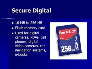 Secure Digital
 16 MB to 256 MB
 Flash memory card
 Used for digital
cameras, PDAs, cell
phones, digital
video cameras, car
navigation systems,
e-books
 
