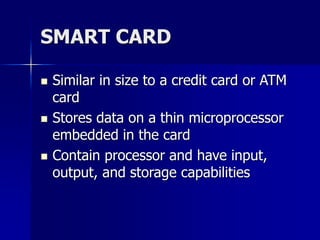 SMART CARD
 Similar in size to a credit card or ATM
card
 Stores data on a thin microprocessor
embedded in the card
 Contain processor and have input,
output, and storage capabilities
 