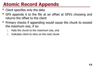 Atomic Record Appends
 Client specifies only the data
 GFS appends it to the file at an offset at GFS’s choosing and
returns the offset to the client
 Primary checks if appending would cause the chunk to exceed
the maximum size, if so:
1. Pads the chunk to the maximum size, and
2. Indicates client to retry on the next chunk
13
 