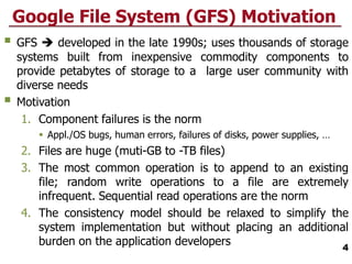 Google File System (GFS) Motivation
 GFS  developed in the late 1990s; uses thousands of storage
systems built from inexpensive commodity components to
provide petabytes of storage to a large user community with
diverse needs
 Motivation
1. Component failures is the norm
 Appl./OS bugs, human errors, failures of disks, power supplies, …
2. Files are huge (muti-GB to -TB files)
3. The most common operation is to append to an existing
file; random write operations to a file are extremely
infrequent. Sequential read operations are the norm
4. The consistency model should be relaxed to simplify the
system implementation but without placing an additional
burden on the application developers 4
 