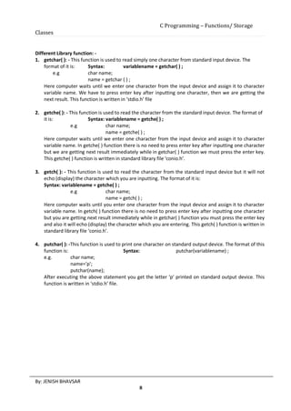 C Programming – Functions/ Storage
Classes
By: JENISH BHAVSAR
8
Different Library function: -
1. getchar( ): - This function is used to read simply one character from standard input device. The
format of it is: Syntax: variablename = getchar( ) ;
e.g char name;
name = getchar ( ) ;
Here computer waits until we enter one character from the input device and assign it to character
variable name. We have to press enter key after inputting one character, then we are getting the
next result. This function is written in ‘stdio.h’ file
2. getche( ): - This function is used to read the character from the standard input device. The format of
it is: Syntax: variablename = getche( ) ;
e.g char name;
name = getche( ) ;
Here computer waits until we enter one character from the input device and assign it to character
variable name. In getche( ) function there is no need to press enter key after inputting one character
but we are getting next result immediately while in getchar( ) function we must press the enter key.
This getche( ) function is written in standard library file ‘conio.h’.
3. getch( ): - This function is used to read the character from the standard input device but it will not
echo (display) the character which you are inputting. The format of it is:
Syntax: variablename = getche( ) ;
e.g char name;
name = getch( ) ;
Here computer waits until you enter one character from the input device and assign it to character
variable name. In getch( ) function there is no need to press enter key after inputting one character
but you are getting next result immediately while in getchar( ) function you must press the enter key
and also it will echo (display) the character which you are entering. This getch( ) function is written in
standard library file ‘conio.h’.
4. putchar( ): -This function is used to print one character on standard output device. The format of this
function is: Syntax: putchar(variablename) ;
e.g. char name;
name=’p’;
putchar(name);
After executing the above statement you get the letter ‘p’ printed on standard output device. This
function is written in ‘stdio.h’ file.
 