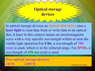 In optical storage devices an optical disk drive uses a
laser light to read data from or write data to an optical
disc.A laser in this context means an electromagnetic
wave with a very specific wavelength within or near the
visible light spectrum.For CDs, a wavelength of 780
(nm) is used, which is in the infrared range. For DVDs, a
wavelength of 650 nm (red) is used
Optical storage
devices
Two optical storage devices:
1)CD. 2)DVD Presented by Noor Zulfiqar
 