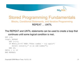 Stored Programming Fundamentals
        Blocks, Conditional Statements, and Iterative Programming
                            REPEAT … UNTIL

The REPEAT and UNTIL statements can be used to create a loop that
  continues until some logical condition is met.
SET i=0;
loop1: REPEAT
    SET i=i+1;
    IF MOD(i,2)<>0 THEN /*Even number - try again*/
       Select concat(i," is an odd number");
    END IF;
UNTIL i >= 10
END REPEAT;



Copyright 2008 Marco Tusa, MySQL AB                                 28
 