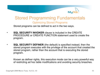 Stored Programming Fundamentals
                             Optimizing Stored Programs
        Stored programs can be defined to act in the two ways.

•       SQL SECURITY INVOKER clause is included in the CREATE
        PROCEDURE or CREATE FUNCTION statement used to create the
        program.

•       SQL SECURITY DEFINER (the default) is specified instead, then the
        stored program executes with the privilege of the account that created the
        stored program, rather than the account that is executing the stored
        program.

        Known as definer rights, this execution mode can be a very powerful way
        of restricting ad hoc table modifications and avoiding security breaches.


Copyright 2008 Marco Tusa, MySQL AB                                            86
 
