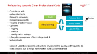 Refactoring towards Clean Professional Code
• Compliance with
coding standards
• Reducing complexity
• Increasing readability
• Testable & test coverage
• Operable
• logging
• metrics
• configuration settings
• Life cycle management of technology stack &
technical debt
• Needed: Local build pipeline and runtime environment to quickly and frequently do
code analysis, pull & merge from master, build & automated test
RMOUG Training Days 2021 | Code with Honor
Working Software
Professional Code Developer
DoaD
Unit tests & QA
(Behavior Tests)
Refactoring
74
 