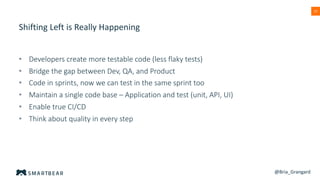 13
Shifting Left is Really Happening
• Developers create more testable code (less flaky tests)
• Bridge the gap between Dev, QA, and Product
• Code in sprints, now we can test in the same sprint too
• Maintain a single code base – Application and test (unit, API, UI)
• Enable true CI/CD
• Think about quality in every step
@Bria_Grangard
 