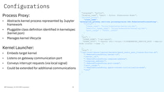 Configurations
Process Proxy:
• Abstracts kernel process represented by Jupyter
framework
• Pluggable class definition identified in kernelspec
(kernel.json)
• Manages kernel lifecycle
Kernel Launcher:
• Embeds target kernel
• Listens on gateway communication port
• Conveys interrupt requests (via local signal)
• Could be extended for additional communications
{
"language": "python",
"display_name": "Spark - Python (Kubernetes Mode)",
"process_proxy": {
"class_name":
"enterprise_gateway.services.processproxies.k8s.KubernetesProcessProxy",
"config": {
"image_name": "elyra/kubernetes-kernel-py:dev",
"executor_image_name": "elyra/kubernetes-kernel-py:dev”,
"port_range" : "40000..42000"
}
},
"env": {
"SPARK_HOME": "/opt/spark",
"SPARK_OPTS": "--master k8s://https://${KUBERNETES_SERVICE_HOST --deploy-
mode cluster --name …",
…
},
"argv": [
"/usr/local/share/jupyter/kernels/spark_scala_yarn_cluster/bin/run.sh",
"--RemoteProcessProxy.kernel-id",
"{kernel_id}",
"--RemoteProcessProxy.response-address",
"{response_address}",
"--RemoteProcessProxy.port-range",
"{port_range}",
"--RemoteProcessProxy.spark-context-initialization-mode",
"lazy"
]
}
IBM Developer / © 2019 IBM Corporation 28
 