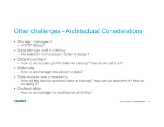 26 
Other challenges - Architectural Considerations 
• Storage managers? 
– HDFS? HBase? 
• Data storage and modeling: 
– File formats? Compression? Schema design? 
• Data movement 
– How do we actually get the data into Hadoop? How do we get it out? 
• Metadata 
– How do we manage data about the data? 
• Data access and processing 
– How will the data be accessed once in Hadoop? How can we transform it? How do 
we query it? 
• Orchestration 
– How do we manage the workflow for all of this? 
©2014 Cloudera, Inc. All Rights Reserved. 
 