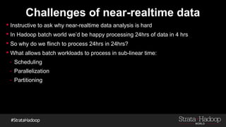 Challenges of near-realtime data
 Instructive to ask why near-realtime data analysis is hard
 In Hadoop batch world we’d be happy processing 24hrs of data in 4 hrs
 So why do we flinch to process 24hrs in 24hrs?
 What allows batch workloads to process in sub-linear time:
- Scheduling
- Parallelization
- Partitioning
 