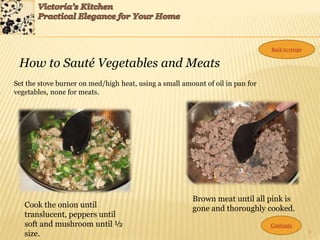6
How to Sauté Vegetables and Meats
Set the stove burner on med/high heat, using a small amount of oil in pan for
vegetables, none for meats.
Cook the onion until
translucent, peppers until
soft and mushroom until ½
size.
Brown meat until all pink is
gone and thoroughly cooked.
Contents
Back to recipe
 