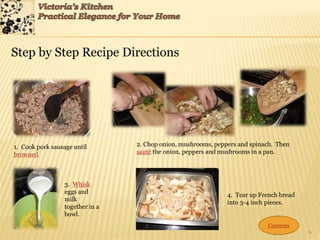 9
Step by Step Recipe Directions
1. Cook pork sausage until
browned
2. Chop onion, mushrooms, peppers and spinach. Then
sauté the onion, peppers and mushrooms in a pan.
3. Whisk
eggs and
milk
together in a
bowl.
4. Tear up French bread
into 3-4 inch pieces.
Contents
 
