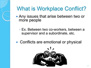 What is Workplace Conflict?
   Any issues that arise between two or
    more people

    ◦ Ex. Between two co-workers, between a
      supervisor and a subordinate, etc.

   Conflicts are emotional or physical




                                              7
 