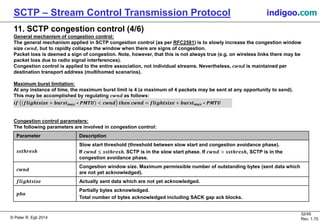 © Peter R. Egli 2016
32/45
Rev. 2.02
SCTP – Stream Control Transmission Protocol indigoo.com
11. SCTP congestion control (4/6)
General mechanism of congestion control:
The general mechanism applied in SCTP congestion control (as per RFC2581) is to slowly increase the congestion window
size 𝒄𝒘𝒏𝒅, but to rapidly collapse the window when there are signs of congestion.
Packet loss is deemed a sign of congestion. Note, however, that this is not always true (e.g. on wireless links there may be
packet loss due to radio signal interferences).
Congestion control is applied to the entire association, not individual streams. Nevertheless, 𝒄𝒘𝒏𝒅 is maintained per
destination transport address (multihomed scenarios).
Maximum burst limitation:
At any instance of time, the maximum burst limit is 4 (a maximum of 4 packets may be sent at any opportunity to send).
This may be accomplished by regulating 𝒄𝒘𝒏𝒅 as follows:
𝒊𝒇 𝒇𝒍𝒊𝒈𝒉𝒕𝒔𝒊𝒛𝒆 + 𝒃𝒖𝒓𝒔𝒕 𝒎𝒂𝒙 ∗ 𝑷𝑴𝑻𝑼 < 𝒄𝒘𝒏𝒅 𝒕𝒉𝒆𝒏 𝒄𝒘𝒏𝒅 = 𝒇𝒍𝒊𝒈𝒉𝒕𝒔𝒊𝒛𝒆 + 𝒃𝒖𝒓𝒔𝒕 𝒎𝒂𝒙 ∗ 𝑷𝑴𝑻𝑼
Congestion control parameters:
The following parameters are involved in congestion control:
Parameter Description
𝒔𝒔𝒕𝒉𝒓𝒆𝒔𝒉
Slow start threshold (threshold between slow start and congestion avoidance phase).
If 𝒄𝒘𝒏𝒅 ≤ 𝒔𝒔𝒕𝒉𝒓𝒆𝒔𝒉, SCTP is in the slow start phase. If 𝒄𝒘𝒏𝒅 > 𝒔𝒔𝒕𝒉𝒓𝒆𝒔𝒉, SCTP is in the
congestion avoidance phase.
𝒄𝒘𝒏𝒅
Congestion window size. Maximum permissible number of outstanding bytes (sent data which
are not yet acknowledged).
𝒇𝒍𝒊𝒈𝒉𝒕𝒔𝒊𝒛𝒆 Actually sent data which are not yet acknowledged.
𝒑𝒃𝒂
Partially bytes acknowledged.
Total number of bytes acknowledged including SACK gap ack blocks.
 