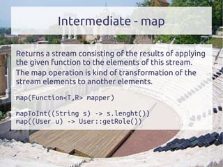 Intermediate - map
Returns a stream consisting of the results of applying
the given function to the elements of this stream.
The map operation is kind of transformation of the
stream elements to another elements.
map(Function<T,R> mapper)
mapToInt((String s) -> s.lenght())
map((User u) -> User::getRole())
 