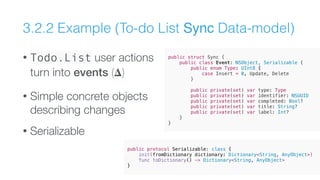 3.2.2 Example (To-do List Sync Data-model)
• Todo.List user actions
turn into events (𝚫)
• Simple concrete objects
describing changes
• Serializable
public struct Sync {
public class Event: NSObject, Serializable {
public enum Type: UInt8 {
case Insert = 0, Update, Delete
}
public private(set) var type: Type
public private(set) var identifier: NSUUID
public private(set) var completed: Bool?
public private(set) var title: String?
public private(set) var label: Int?
}
}
public protocol Serializable: class {
init(fromDictionary dictionary: Dictionary<String, AnyObject>)
func toDictionary() -> Dictionary<String, AnyObject>
}
 