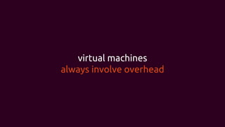virtual machines
always involve overhead
 