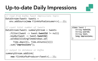 Up-to-date Daily Impressions
//	read	from	Kafka	Tweet	Impressions	topic 
DataStream<Tweet>	tweets	= 
			env.addSource(new	FlinkKafkaConsumer<>(...)); 
//	count	total	number	of	tweets 
DataStream<Tweet>	summaryStream	=	tweets	
			.filter(tweet	->	tweet.tweetId	!=	null) 
			.keyBy(tweet	->	tweet.tweetId) 
			.window(SlidingTimeWindows.of(	
						Time.days(1),	Time.minutes(1))) 
			.sum("impressions"); 
 
//	output	to	database	or	Kafka	
summaryStream.addSink(	
				new	FlinkKafkaProducer<Tweet>(...));
31
class	Tweet	{ 
			String	tweetId; 
			String	userId; 
			String	text; 
			long	impressions; 
}
 