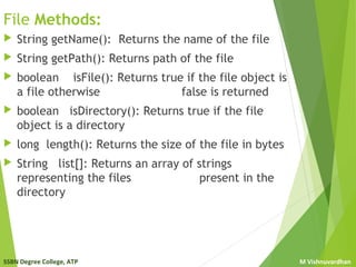 SSBN Degree College, ATP M Vishnuvardhan
File Methods:
 String getName(): Returns the name of the file
 String getPath(): Returns path of the file
 boolean isFile(): Returns true if the file object is
a file otherwise false is returned
 boolean isDirectory(): Returns true if the file
object is a directory
 long length(): Returns the size of the file in bytes
 String list[]: Returns an array of strings
representing the files present in the
directory
 