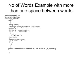 No of Words Example with more
than one space between words
#include <stdio.h>
#include <string.h>
main()
{
int i,j, count;
char x[] = “tommy tucket took a tiny ticket ”;
count = 0;
for (i = 0; i < strlen(x);i++)
{
if ((x[i] == ‘ ‘)
{ count++;
for(j=i;x[j] != ‘ ‘;j++);
i = j;
}
}
printf(“The number of words’s in %s is %d n “, x,count+1);
}
 