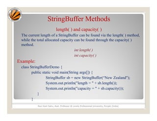 StringBuffer Methods
length( ) and capacity( )
The current length of a StringBuffer can be found via the length( ) method,
while the total allocated capacity can be found through the capacity( )
method.
int length( )
int capacity( )
Example:
class StringBufferDemo {
public static void main(String args[]) {
StringBuffer sb = new StringBuffer(“New Zealand");
System.out.println("length = " + sb.length());
System.out.println("capacity = " + sb.capacity());
}
}
Ravi Kant Sahu, Asst. Professor @ Lovely Professional University, Punjab (India)
 