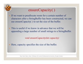 ensureCapacity( )
 If we want to preallocate room for a certain number of
characters after a StringBuffer has been constructed, we can
use ensureCapacity( ) to set the size of the buffer.
 This is useful if we know in advance that we will be
appending a large number of small strings to a StringBuffer.
void ensureCapacity(int capacity)
 Here, capacity specifies the size of the buffer.
Ravi Kant Sahu, Asst. Professor @ Lovely Professional University, Punjab (India)
 