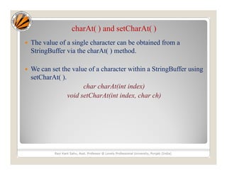 charAt( ) and setCharAt( )
 The value of a single character can be obtained from a
StringBuffer via the charAt( ) method.
 We can set the value of a character within a StringBuffer using
setCharAt( ).
char charAt(int index)
void setCharAt(int index, char ch)
Ravi Kant Sahu, Asst. Professor @ Lovely Professional University, Punjab (India)
 