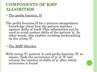 COMPONENTS OF KMP
ALGORITHM
 The prefix function, Π
The prefix function,Π for a pattern encapsulates
knowledge about how the pattern matches
against shifts of itself. This information can be
used to avoid useless shifts of the pattern ‘p’. In
other words, this enables avoiding backtracking
on the string ‘S’.
 The KMP Matcher
With string ‘S’, pattern ‘p’ and prefix function ‘Π’ as
inputs, finds the occurrence of ‘p’ in ‘S’ and
returns the number of shifts of ‘p’ after which
occurrence is found.
 