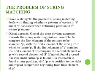 THE PROBLEM OF STRING
MATCHING
 Given a string ‘S’, the problem of string matching
deals with finding whether a pattern ‘p’ occurs in ‘S’
and if ‘p’ does occur then returning position in ‘S’
where ‘p’ occurs.
 O(mn) aproach: One of the most obvious approach
towards the string matching problem would be to
compare the first element of the pattern to be
searched ‘p’, with the first element of the string ‘S’ in
which to locate ‘p’. If the first element of ‘p’ matches
the first element of ‘S’, compare the second element of
‘p’ with second element of ‘S’. If match found proceed
likewise until entire ‘p’ is found. If a mismatch is
found at any position, shift ‘p’ one position to the right
and repeat comparison beginning from first element
of ‘p’.
 