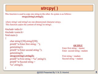 strcpy( )
This function is used to copy one string to the other. Its syntax is as follows:
strcpy(string1,string2);
where string1 and string2 are one-dimensional character arrays.
This function copies the content of string2 to string1.
@2020 Presented By Y. N. D. Aravind
#include<stdio.h>
#include<conio.h>
Void main ()
{
char string1[30],string2[30];
printf(“n Enter first string : ”);
gets(string1);
printf(“n Enter second string:”);
gets(string2);
strcpy(string1,string2);
printf(“n First string = %s”,string1);
printf(“n Second string =
%s”,string2);
}
5
OUTPUT
Enter first string : master
Enter second string : madam
First string = madam
Second string = madam
 