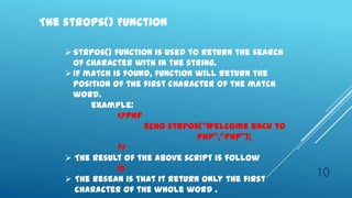 The strops() Function

     Strpos() function is used to return the search
      of character with in the string.
     If match is found, function will return the
      position of the first character of the match
      word.
          example:
                <?php
                      echo strpos(‛Welcome back to
                                  PHP‛,‛PHP‛);
                ?>
     The result of the above script is follow
                16
     The resean is that it return only the first
                                                       10
       character of the whole word .
 