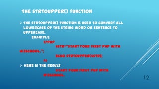The strtoupper() Function

 The strtoupper() function is used to convert all
  lowercase of the string word or sentence to
  uppercase.
      example
            <?php
                  $str=‚start your first php with
w3school.‛;
                  echo strtoupper($str);
            ?>
 Here is the result
                  START YOUR FIRST PHP WITH
            W3SCHOOL.
                                                     12
 