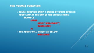 The trim() function
     Trim() function strip a string of white space in
      front and at the end of the whole string.
          example
                <?php
                      $str=‚ Welcome! ‛;
                      echo($str);
                ?>
     The above will result as below
                      Welcome!




                                                         15
 