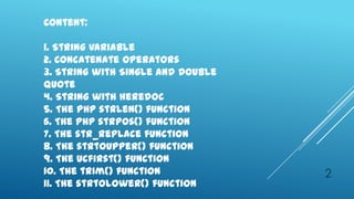 Content:

1. String Variable
2. Concatenate Operators
3. String with Single and Double
Quote
4. String with heredoc
5. The PHP strlen() function
6. The PHP strpos() function
7. The str_replace function
8. The strtoupper() function
9. The ucfirst() function
10. The trim() function            2
11. The strtolower() function
 