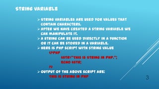 String Variable
        String variables are used for values that
         contain characters.
        After we have created a string variable we
         can manipulate it.
        A string can be used directly in a function
         or it can be stored in a variable.
        Here is PHP script with string value
             <?php
                    $str=‚This is String in PHP.‛;
                    echo $str;
             ?>
        Output of the above script are:
             This is string in PHP                     3
 