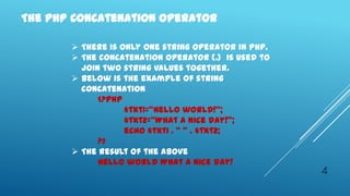 The PHP Concatenation Operator

        There is only one string operator in PHP.
        The concatenation operator (.) is used to
         join two string values together.
        Below is the example of string
         concatenation
             <?php
                   $txt1="Hello world!";
                   $txt2="What a nice day!";
                   echo $txt1 . " " . $txt2;
             ?>
        The result of the above
             Hello world What a nice day!
                                                     4
 