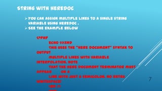 String with Heredoc
   You can assign multiple lines to a single string
    variable using heredoc .
   See the example below

       <?php
             echo <<<END
             This uses the "here document" syntax to
       output
             multiple lines with variable
       interpolation. Note
             that the here document terminator must
       appear       on a
             line with just a semicolon. no extra
       whitespace!                                     7
             <br />
 