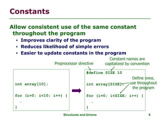 Structures and Unions 6
Constants
Allow consistent use of the same constant
throughout the program
 Improves clarity of the program
 Reduces likelihood of simple errors
 Easier to update constants in the program
int array[10];
for (i=0; i<10; i++) {
…
}
#define SIZE 10
int array[SIZE];
for (i=0; i<SIZE; i++) {
…
}
Preprocessor directive
Constant names are
capitalized by convention
Define once,
use throughout
the program
 