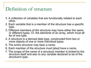 Definition of structure
1. A collection of variables that are functionally related to each
other.
2. Each variable that is a member of the structure has a specific
type.
3. Different members of the structure may have either the same
or different types. Cf. the elements of an array, which must all
be of one type.
4. A structure is a derived data type, constructed from two or
more objects of one or more individual types.
5. The entire structure may bear a name.
6. Each member of the structure must [also] have a name.
7. The scope of the name of a structure member is limited to the
structure itself and also to any variable declared to be of the
structure's type.
 