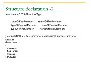 Structure declaration -2
struct nameOfThisStructureType
{
typeOfFirstMember nameOfFirstMember;
typeOfSecondMember nameOfSecondMember;
typeOfThirdMember nameOfThirdMember;
. . .
} variable1OfThisStructureType, variable2OfThisStructureType, . . .;
Example
Struct book
{
char name;
float price;
int page;
} b1,b2,b3;
 